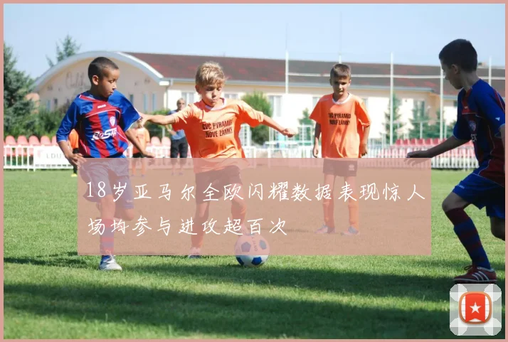 18岁亚马尔全欧闪耀数据表现惊人场均参与进攻超百次