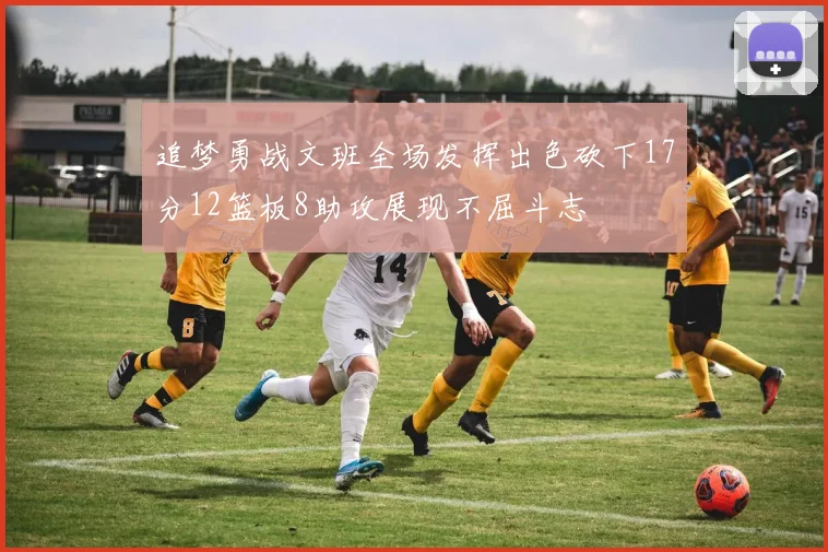 追梦勇战文班全场发挥出色砍下17分12篮板8助攻展现不屈斗志