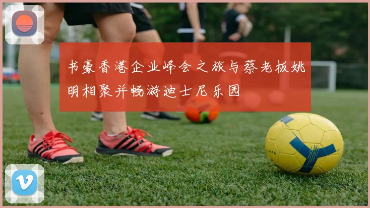 书豪香港企业峰会之旅与蔡老板姚明相聚并畅游迪士尼乐园