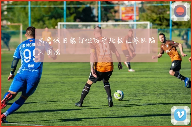 老詹依旧能打但防守短板让球队陷入困境