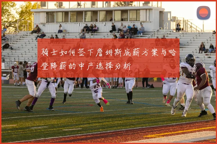 骑士如何签下詹姆斯底薪方案与哈登降薪的中产选择分析