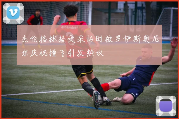 杰伦格林接受采访时被罗伊斯奥尼尔庆祝撞飞引发热议