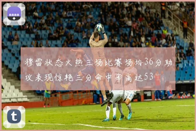 穆雷状态火热三场比赛场均36分助攻表现惊艳三分命中率高达53