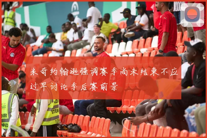 米奇约翰逊强调赛季尚未结束不应过早讨论季后赛前景