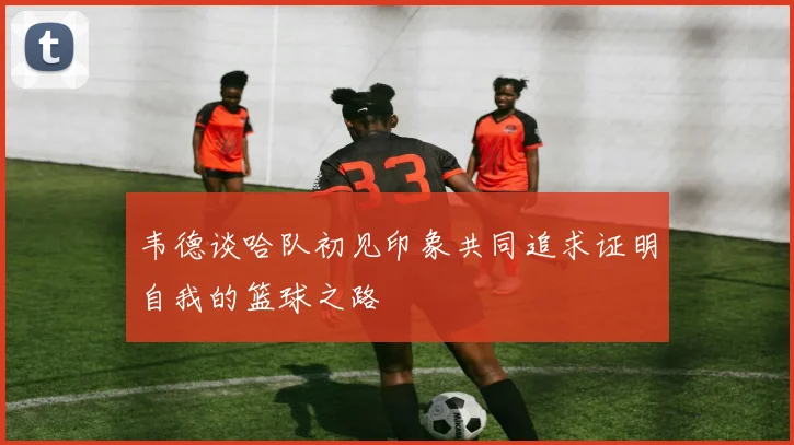 韦德谈哈队初见印象共同追求证明自我的篮球之路