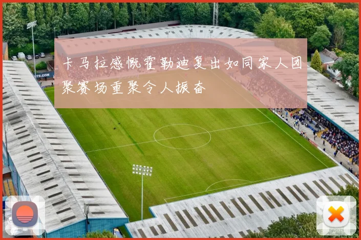 卡马拉感慨霍勒迪复出如同家人团聚赛场重聚令人振奋