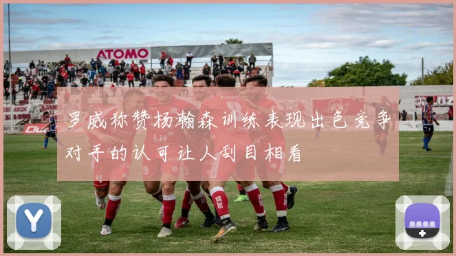 罗威称赞杨瀚森训练表现出色竞争对手的认可让人刮目相看