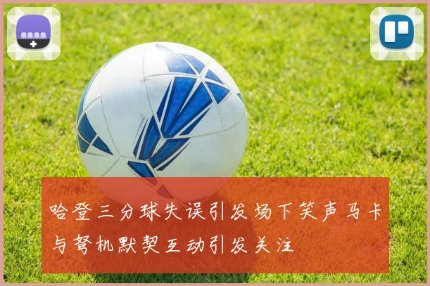 哈登三分球失误引发场下笑声马卡与弩机默契互动引发关注