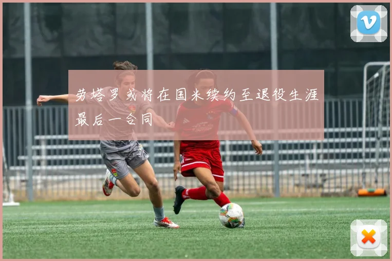 劳塔罗或将在国米续约至退役生涯最后一合同