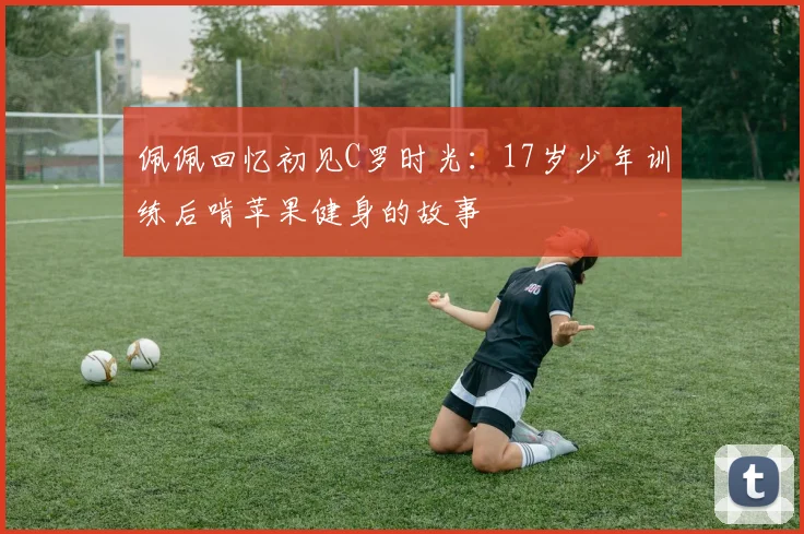 佩佩回忆初见C罗时光：17岁少年训练后啃苹果健身的故事
