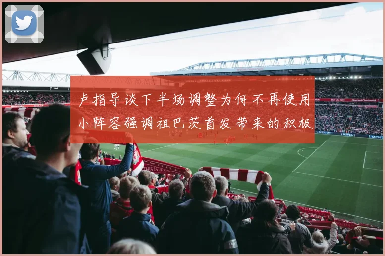 卢指导谈下半场调整为何不再使用小阵容强调祖巴茨首发带来的积极效果