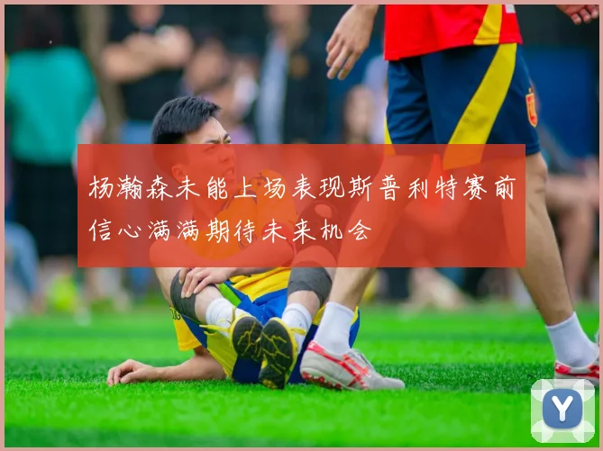 杨瀚森未能上场表现斯普利特赛前信心满满期待未来机会