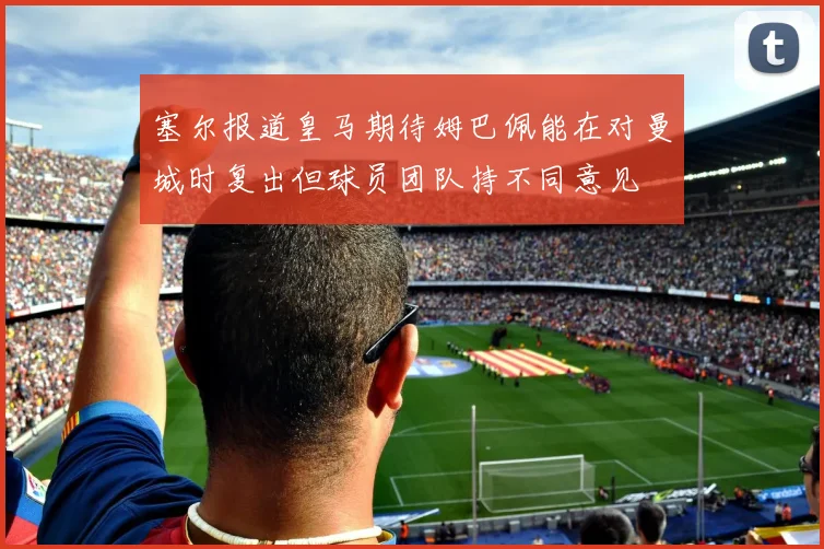 塞尔报道皇马期待姆巴佩能在对曼城时复出但球员团队持不同意见
