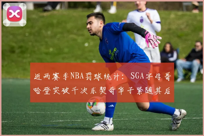 近两赛季NBA罚球统计：SGA字母哥哈登突破千次东契奇华子紧随其后