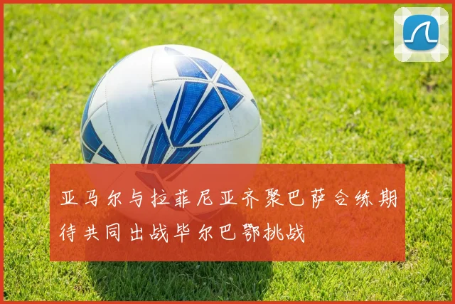 亚马尔与拉菲尼亚齐聚巴萨合练期待共同出战毕尔巴鄂挑战