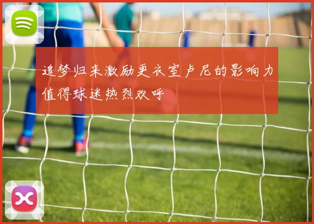 追梦归来激励更衣室卢尼的影响力值得球迷热烈欢呼