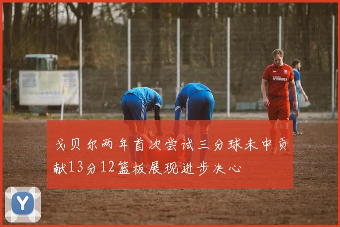 戈贝尔两年首次尝试三分球未中贡献13分12篮板展现进步决心