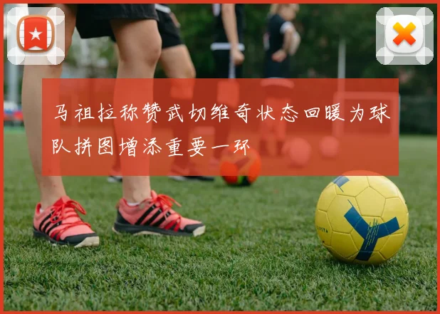 马祖拉称赞武切维奇状态回暖为球队拼图增添重要一环