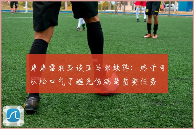 库库雷利亚谈亚马尔缺阵：终于可以松口气了避免伤病是首要任务