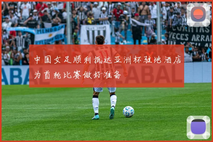 中国女足顺利抵达亚洲杯驻地酒店为首轮比赛做好准备