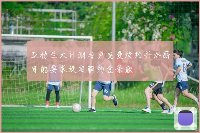 亚特兰大计划与卢克曼续约并加薪可能要求设定解约金条款