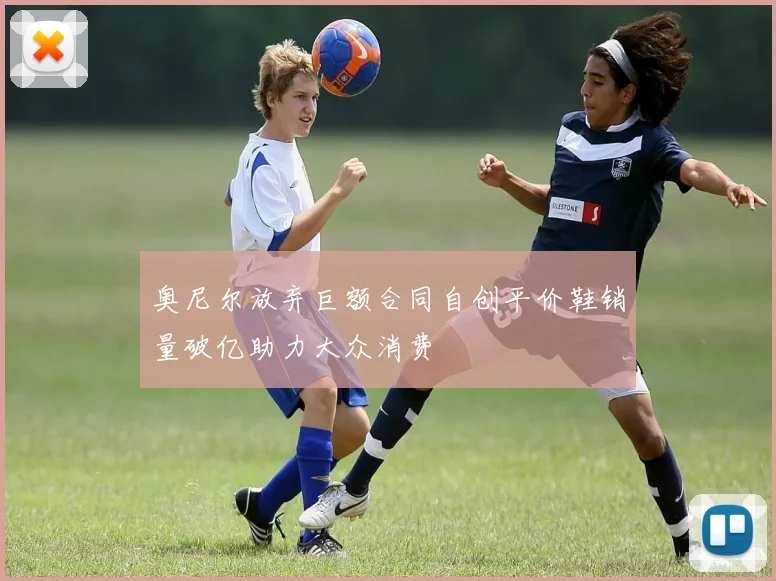 奥尼尔放弃巨额合同自创平价鞋销量破亿助力大众消费