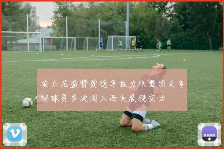 安东尼盛赞爱德华兹为联盟顶尖年轻球员多次闯入西决展现实力