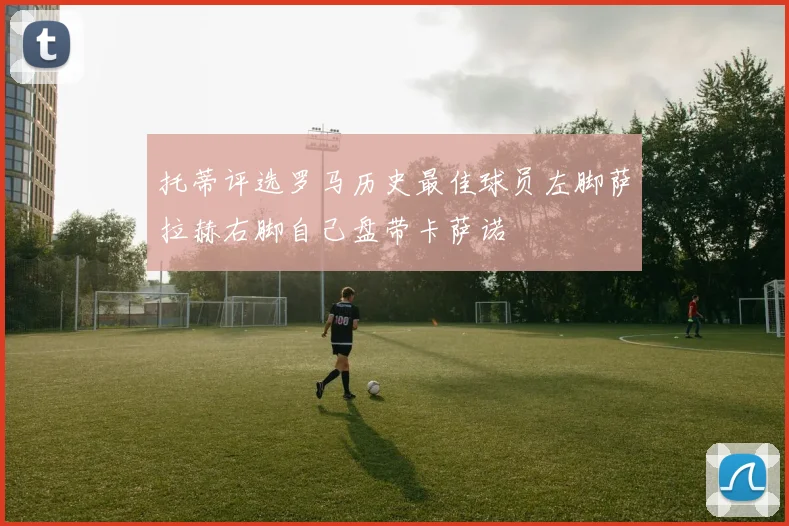 托蒂评选罗马历史最佳球员左脚萨拉赫右脚自己盘带卡萨诺