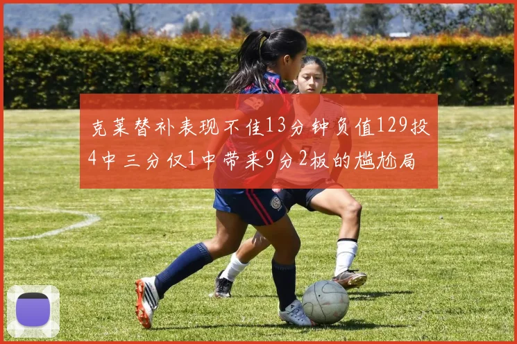 克莱替补表现不佳13分钟负值129投4中三分仅1中带来9分2板的尴尬局面