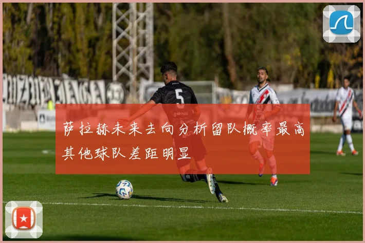 萨拉赫未来去向分析留队概率最高其他球队差距明显